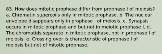 83. How does mitotic prophase differ from prophase I of meiosis? a. Chromatin supercoils only in mitotic prophase. b. The nuclear envelope disappears only in prophase I of meiosis. c. Synapsis occurs in mitotic prophase and but not in meiotic prophase I. d. The chromatids separate in mitotic prophase, not in prophase I of meiosis. e. Crossing over is characteristic of prophase I of meiosis but not of mitotic prophase.