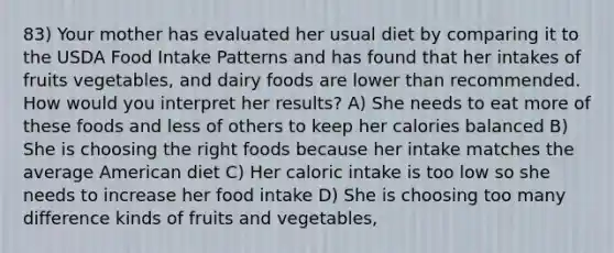 83) Your mother has evaluated her usual diet by comparing it to the USDA Food Intake Patterns and has found that her intakes of fruits vegetables, and dairy foods are lower than recommended. How would you interpret her results? A) She needs to eat more of these foods and less of others to keep her calories balanced B) She is choosing the right foods because her intake matches the average American diet C) Her caloric intake is too low so she needs to increase her food intake D) She is choosing too many difference kinds of fruits and vegetables,