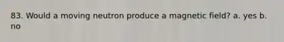 83. Would a moving neutron produce a magnetic field? a. yes b. no