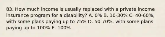 83. How much income is usually replaced with a private income insurance program for a disability? A. 0% B. 10-30% C. 40-60%, with some plans paying up to 75% D. 50-70%, with some plans paying up to 100% E. 100%