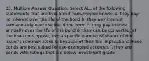 83. Multiple Answer Question: Select ALL of the following statements that are true about zero-coupon bonds: a. they pay no interest over the life of the bond b. they pay interest semiannually over the life of the bond c. they pay interest annually over the life of the bond d. they can be converted, at the investor's option, into a specific number of shares of the issuer's common stock e. because of their tax-implications these bonds are best suited for tax-exempted accounts f. they are bonds with ratings that are below investment grade