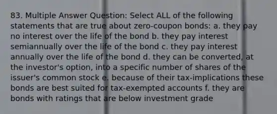 83. Multiple Answer Question: Select ALL of the following statements that are true about zero-coupon bonds: a. they pay no interest over the life of the bond b. they pay interest semiannually over the life of the bond c. they pay interest annually over the life of the bond d. they can be converted, at the investor's option, into a specific number of shares of the issuer's common stock e. because of their tax-implications these bonds are best suited for tax-exempted accounts f. they are bonds with ratings that are below investment grade