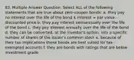 83. Multiple Answer Question: Select ALL of the following statements that are true about zero-coupon bonds: a. they pay no interest over the life of the bond  interest = par value - discounted price b. they pay interest semiannually over the life of the bond c. they pay interest annually over the life of the bond d. they can be converted, at the investor's option, into a specific number of shares of the issuer's common stock e. because of their tax-implications these bonds are best suited for tax-exempted accounts f. they are bonds with ratings that are below investment grade