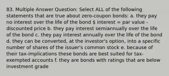 83. Multiple Answer Question: Select ALL of the following statements that are true about zero-coupon bonds: a. they pay no interest over the life of the bond  interest = par value - discounted price b. they pay interest semiannually over the life of the bond c. they pay interest annually over the life of the bond d. they can be converted, at the investor's option, into a specific number of shares of the issuer's common stock e. because of their tax-implications these bonds are best suited for tax-exempted accounts f. they are bonds with ratings that are below investment grade