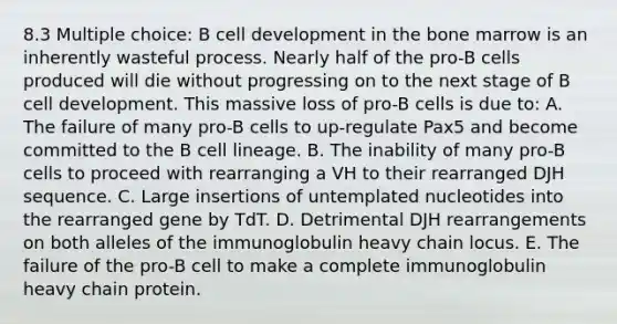 8.3 Multiple choice: B cell development in the bone marrow is an inherently wasteful process. Nearly half of the pro-B cells produced will die without progressing on to the next stage of B cell development. This massive loss of pro-B cells is due to: A. The failure of many pro-B cells to up-regulate Pax5 and become committed to the B cell lineage. B. The inability of many pro-B cells to proceed with rearranging a VH to their rearranged DJH sequence. C. Large insertions of untemplated nucleotides into the rearranged gene by TdT. D. Detrimental DJH rearrangements on both alleles of the immunoglobulin heavy chain locus. E. The failure of the pro-B cell to make a complete immunoglobulin heavy chain protein.