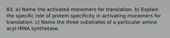 83. a) Name the activated monomers for translation. b) Explain the specific role of protein specificity in activating monomers for translation. c) Name the three substrates of a particular amino acyl-tRNA synthetase.