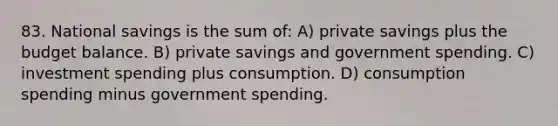 83. National savings is the sum of: A) private savings plus the budget balance. B) private savings and government spending. C) investment spending plus consumption. D) consumption spending minus government spending.