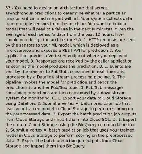 83 - You need to design an architecture that serves asynchronous predictions to determine whether a particular mission-critical machine part will fail. Your system collects data from multiple sensors from the machine. You want to build a model that will predict a failure in the next N minutes, given the average of each sensor's data from the past 12 hours. How should you design the architecture? A. 1. HTTP requests are sent by the sensors to your ML model, which is deployed as a microservice and exposes a REST API for prediction 2. Your application queries a Vertex AI endpoint where you deployed your model. 3. Responses are received by the caller application as soon as the model produces the prediction. B. 1. Events are sent by the sensors to Pub/Sub, consumed in real time, and processed by a Dataflow stream processing pipeline. 2. The pipeline invokes the model for prediction and sends the predictions to another Pub/Sub topic. 3. Pub/Sub messages containing predictions are then consumed by a downstream system for monitoring. C. 1. Export your data to Cloud Storage using Dataflow. 2. Submit a Vertex AI batch prediction job that uses your trained model in Cloud Storage to perform scoring on the preprocessed data. 3. Export the batch prediction job outputs from Cloud Storage and import them into Cloud SQL. D. 1. Export the data to Cloud Storage using the BigQuery command-line tool 2. Submit a Vertex AI batch prediction job that uses your trained model in Cloud Storage to perform scoring on the preprocessed data. 3. Export the batch prediction job outputs from Cloud Storage and import them into BigQuery.