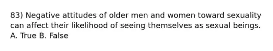 83) Negative attitudes of older men and women toward sexuality can affect their likelihood of seeing themselves as sexual beings. A. True B. False