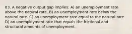 83. A negative output gap implies: A) an unemployment rate above the natural rate. B) an unemployment rate below the natural rate. C) an unemployment rate equal to the natural rate. D) an unemployment rate that equals the frictional and structural amounts of unemployment.