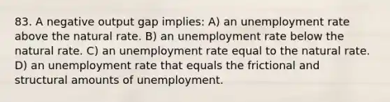 83. A negative output gap implies: A) an unemployment rate above the natural rate. B) an unemployment rate below the natural rate. C) an unemployment rate equal to the natural rate. D) an unemployment rate that equals the frictional and structural amounts of unemployment.