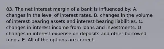 83. The net interest margin of a bank is influenced by: A. changes in the level of interest rates. B. changes in the volume of interest-bearing assets and interest-bearing liabilities. C. changes in interest income from loans and investments. D. changes in interest expense on deposits and other borrowed funds. E. All of the options are correct.