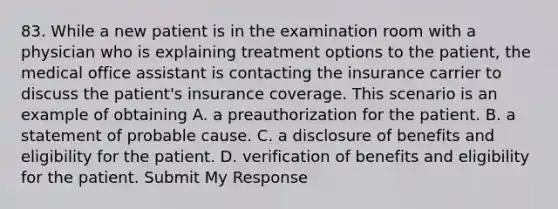 83. While a new patient is in the examination room with a physician who is explaining treatment options to the patient, the medical office assistant is contacting the insurance carrier to discuss the patient's insurance coverage. This scenario is an example of obtaining A. a preauthorization for the patient. B. a statement of probable cause. C. a disclosure of benefits and eligibility for the patient. D. verification of benefits and eligibility for the patient. Submit My Response