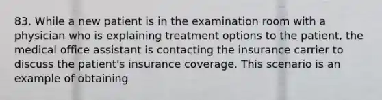 83. While a new patient is in the examination room with a physician who is explaining treatment options to the patient, the medical office assistant is contacting the insurance carrier to discuss the patient's insurance coverage. This scenario is an example of obtaining