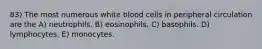 83) The most numerous white blood cells in peripheral circulation are the A) neutrophils. B) eosinophils. C) basophils. D) lymphocytes. E) monocytes.