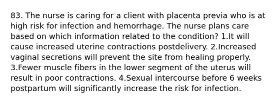 83. The nurse is caring for a client with placenta previa who is at high risk for infection and hemorrhage. The nurse plans care based on which information related to the condition? 1.It will cause increased uterine contractions postdelivery. 2.Increased vaginal secretions will prevent the site from healing properly. 3.Fewer muscle fibers in the lower segment of the uterus will result in poor contractions. 4.Sexual intercourse before 6 weeks postpartum will significantly increase the risk for infection.