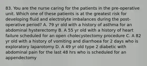 83. You are the nurse caring for the patients in the pre-operative unit. Which one of these patients is at the greatest risk for developing fluid and electrolyte imbalances during the post-operative period? A. 79 yr old with a history of asthma for an abdominal hysterectomy B. A 55 yr old with a history of heart failure scheduled for an open cholecystectomy procedure C. A 82 yr old with a history of vomiting and diarrhoea for 2 days who is exploratory laparotomy D. A 49 yr old type 2 diabetic with abdominal pain for the last 48 hrs who is scheduled for an appendectomy