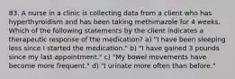 83. A nurse in a clinic is collecting data from a client who has hyperthyroidism and has been taking methimazole for 4 weeks. Which of the following statements by the client indicates a therapeutic response of the medication? a) "I have been sleeping less since I started the medication." b) "I have gained 3 pounds since my last appointment." c) "My bowel movements have become more frequent." d) "I urinate more often than before."