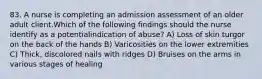 83. A nurse is completing an admission assessment of an older adult client.Which of the following findings should the nurse identify as a potentialindication of abuse? A) Loss of skin turgor on the back of the hands B) Varicosities on the lower extremities C) Thick, discolored nails with ridges D) Bruises on the arms in various stages of healing