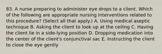 83. A nurse preparing to administer eye drops to a client. Which of the following are appropriate nursing interventions related to this procedure? (Select all that apply.) A. Using medical aseptic technique B. Asking the client to look up at the ceiling C. Having the client lie in a side-lying position D. Dropping medication into the center of the client's conjunctival sac E. Instructing the client to close the eye gently