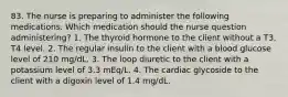 83. The nurse is preparing to administer the following medications. Which medication should the nurse question administering? 1. The thyroid hormone to the client without a T3, T4 level. 2. The regular insulin to the client with a blood glucose level of 210 mg/dL. 3. The loop diuretic to the client with a potassium level of 3.3 mEq/L. 4. The cardiac glycoside to the client with a digoxin level of 1.4 mg/dL.