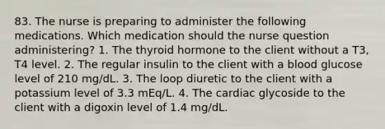 83. The nurse is preparing to administer the following medications. Which medication should the nurse question administering? 1. The thyroid hormone to the client without a T3, T4 level. 2. The regular insulin to the client with a blood glucose level of 210 mg/dL. 3. The loop diuretic to the client with a potassium level of 3.3 mEq/L. 4. The cardiac glycoside to the client with a digoxin level of 1.4 mg/dL.