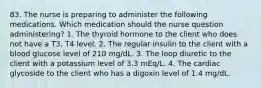 83. The nurse is preparing to administer the following medications. Which medication should the nurse question administering? 1. The thyroid hormone to the client who does not have a T3, T4 level. 2. The regular insulin to the client with a blood glucose level of 210 mg/dL. 3. The loop diuretic to the client with a potassium level of 3.3 mEq/L. 4. The cardiac glycoside to the client who has a digoxin level of 1.4 mg/dL.