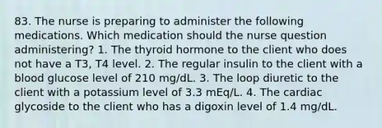 83. The nurse is preparing to administer the following medications. Which medication should the nurse question administering? 1. The thyroid hormone to the client who does not have a T3, T4 level. 2. The regular insulin to the client with a blood glucose level of 210 mg/dL. 3. The loop diuretic to the client with a potassium level of 3.3 mEq/L. 4. The cardiac glycoside to the client who has a digoxin level of 1.4 mg/dL.