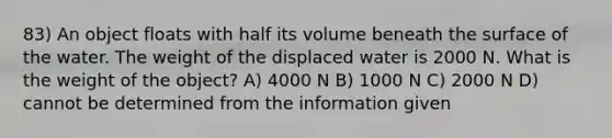 83) An object floats with half its volume beneath the surface of the water. The weight of the displaced water is 2000 N. What is the weight of the object? A) 4000 N B) 1000 N C) 2000 N D) cannot be determined from the information given