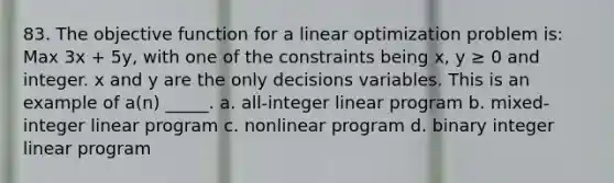 83. The objective function for a linear optimization problem is: Max 3x + 5y, with one of the constraints being x, y ≥ 0 and integer. x and y are the only decisions variables. This is an example of a(n) _____. a. all-integer linear program b. mixed-integer linear program c. nonlinear program d. binary integer linear program