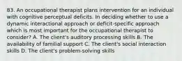 83. An occupational therapist plans intervention for an individual with cognitive perceptual deficits. In deciding whether to use a dynamic interactional approach or deficit-specific approach which is most important for the occupational therapist to consider? A. The client's auditory processing skills B. The availability of familial support C. The client's social interaction skills D. The client's problem-solving skills