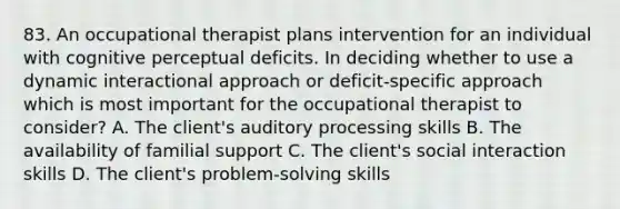 83. An occupational therapist plans intervention for an individual with cognitive perceptual deficits. In deciding whether to use a dynamic interactional approach or deficit-specific approach which is most important for the occupational therapist to consider? A. The client's auditory processing skills B. The availability of familial support C. The client's social interaction skills D. The client's problem-solving skills