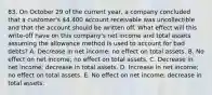 83. On October 29 of the current year, a company concluded that a customer's 4,400 account receivable was uncollectible and that the account should be written off. What effect will this write-off have on this company's net income and total assets assuming the allowance method is used to account for bad debts? A. Decrease in net income; no effect on total assets. B. No effect on net income; no effect on total assets. C. Decrease in net income; decrease in total assets. D. Increase in net income; no effect on total assets. E. No effect on net income; decrease in total assets.