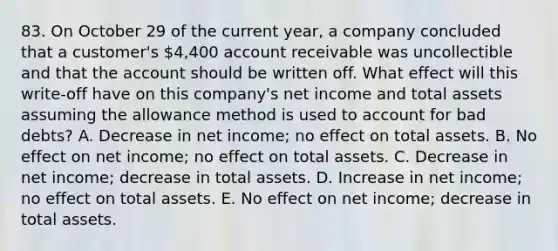 83. On October 29 of the current year, a company concluded that a customer's 4,400 account receivable was uncollectible and that the account should be written off. What effect will this write-off have on this company's net income and total assets assuming the allowance method is used to account for bad debts? A. Decrease in net income; no effect on total assets. B. No effect on net income; no effect on total assets. C. Decrease in net income; decrease in total assets. D. Increase in net income; no effect on total assets. E. No effect on net income; decrease in total assets.