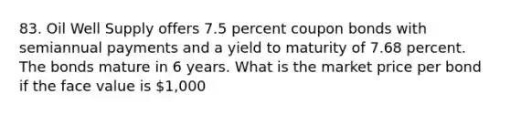 83. Oil Well Supply offers 7.5 percent coupon bonds with semiannual payments and a yield to maturity of 7.68 percent. The bonds mature in 6 years. What is the market price per bond if the face value is 1,000