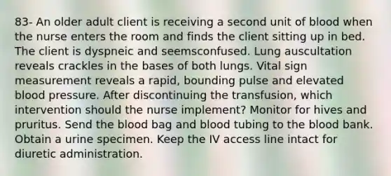 83- An older adult client is receiving a second unit of blood when the nurse enters the room and finds the client sitting up in bed. The client is dyspneic and seemsconfused. Lung auscultation reveals crackles in the bases of both lungs. Vital sign measurement reveals a rapid, bounding pulse and elevated blood pressure. After discontinuing the transfusion, which intervention should the nurse implement? Monitor for hives and pruritus. Send the blood bag and blood tubing to the blood bank. Obtain a urine specimen. Keep the IV access line intact for diuretic administration.