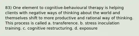 83) One element to cognitive-behavioural therapy is helping clients with negative ways of thinking about the world and themselves shift to more productive and rational way of thinking. This process is called a. transference. b. stress inoculation training. c. cognitive restructuring. d. exposure