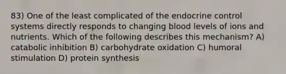 83) One of the least complicated of the endocrine control systems directly responds to changing blood levels of ions and nutrients. Which of the following describes this mechanism? A) catabolic inhibition B) carbohydrate oxidation C) humoral stimulation D) protein synthesis