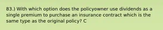 83.) With which option does the policyowner use dividends as a single premium to purchase an insurance contract which is the same type as the original policy? C