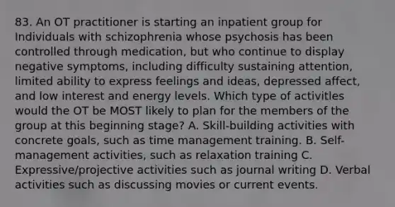 83. An OT practitioner is starting an inpatient group for Individuals with schizophrenia whose psychosis has been controlled through medication, but who continue to display negative symptoms, including difficulty sustaining attention, limited ability to express feelings and ideas, depressed affect, and low interest and energy levels. Which type of activitles would the OT be MOST likely to plan for the members of the group at this beginning stage? A. Skill-building activities with concrete goals, such as time management training. B. Self-management activities, such as relaxation training C. Expressive/projective activities such as journal writing D. Verbal activities such as discussing movies or current events.