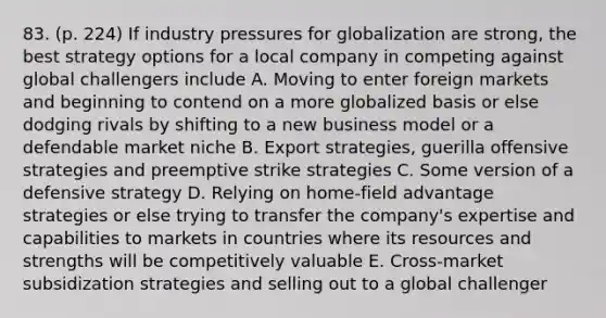 83. (p. 224) If industry pressures for globalization are strong, the best strategy options for a local company in competing against global challengers include A. Moving to enter foreign markets and beginning to contend on a more globalized basis or else dodging rivals by shifting to a new business model or a defendable market niche B. Export strategies, guerilla offensive strategies and preemptive strike strategies C. Some version of a defensive strategy D. Relying on home-field advantage strategies or else trying to transfer the company's expertise and capabilities to markets in countries where its resources and strengths will be competitively valuable E. Cross-market subsidization strategies and selling out to a global challenger