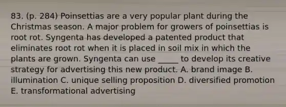 83. (p. 284) Poinsettias are a very popular plant during the Christmas season. A major problem for growers of poinsettias is root rot. Syngenta has developed a patented product that eliminates root rot when it is placed in soil mix in which the plants are grown. Syngenta can use _____ to develop its creative strategy for advertising this new product. A. brand image B. illumination C. unique selling proposition D. diversified promotion E. transformational advertising