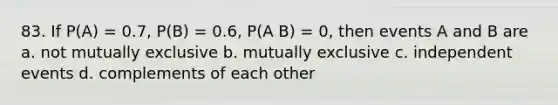 83. If P(A) = 0.7, P(B) = 0.6, P(A B) = 0, then events A and B are a. not mutually exclusive b. mutually exclusive c. <a href='https://www.questionai.com/knowledge/kTJqIK1isz-independent-events' class='anchor-knowledge'>independent events</a> d. complements of each other