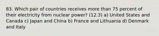 83. Which pair of countries receives more than 75 percent of their electricity from nuclear power? (12.3) a) United States and Canada c) Japan and China b) France and Lithuania d) Denmark and Italy