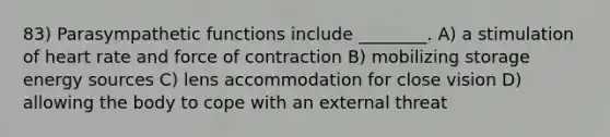 83) Parasympathetic functions include ________. A) a stimulation of heart rate and force of contraction B) mobilizing storage energy sources C) lens accommodation for close vision D) allowing the body to cope with an external threat