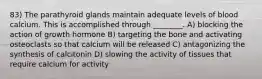 83) The parathyroid glands maintain adequate levels of blood calcium. This is accomplished through ________. A) blocking the action of growth hormone B) targeting the bone and activating osteoclasts so that calcium will be released C) antagonizing the synthesis of calcitonin D) slowing the activity of tissues that require calcium for activity