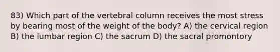 83) Which part of the vertebral column receives the most stress by bearing most of the weight of the body? A) the cervical region B) the lumbar region C) the sacrum D) the sacral promontory