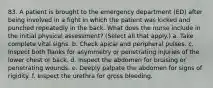 83. A patient is brought to the emergency department (ED) after being involved in a fight in which the patient was kicked and punched repeatedly in the back. What does the nurse include in the initial physical assessment? (Select all that apply.) a. Take complete vital signs. b. Check apical and peripheral pulses. c. Inspect both flanks for asymmetry or penetrating injuries of the lower chest or back. d. Inspect the abdomen for bruising or penetrating wounds. e. Deeply palpate the abdomen for signs of rigidity. f. Inspect the urethra for gross bleeding.