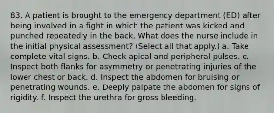 83. A patient is brought to the emergency department (ED) after being involved in a fight in which the patient was kicked and punched repeatedly in the back. What does the nurse include in the initial physical assessment? (Select all that apply.) a. Take complete vital signs. b. Check apical and peripheral pulses. c. Inspect both flanks for asymmetry or penetrating injuries of the lower chest or back. d. Inspect the abdomen for bruising or penetrating wounds. e. Deeply palpate the abdomen for signs of rigidity. f. Inspect the urethra for gross bleeding.