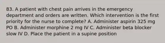 83. A patient with chest pain arrives in the emergency department and orders are written. Which intervention is the first priority for the nurse to complete? A. Administer aspirin 325 mg PO B. Administer morphine 2 mg IV C. Administer beta blocker slow IV D. Place the patient in a supine position